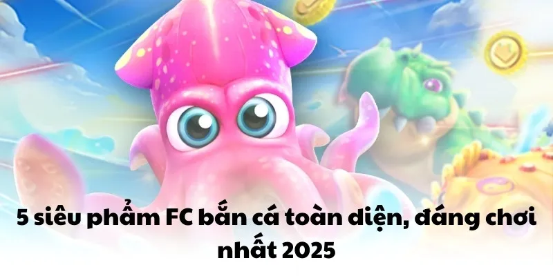 5 siêu phẩm FC bắn cá toàn diện, đáng chơi nhất 2025